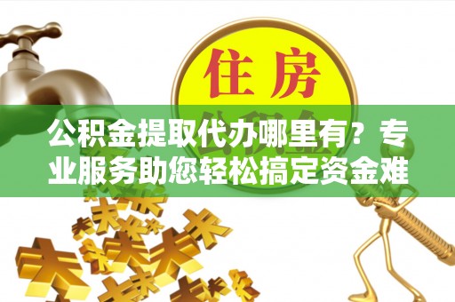 同心公积金提取代办哪里有？专业服务助您轻松搞定资金难题